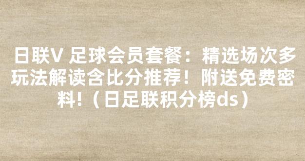 日联V 足球会员套餐：精选场次多玩法解读含比分推荐！附送免费密料!（日足联积分榜ds）