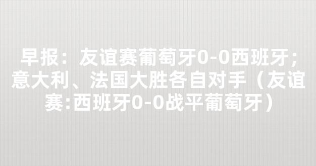 早报：友谊赛葡萄牙0-0西班牙；意大利、法国大胜各自对手（友谊赛:西班牙0-0战平葡萄牙）