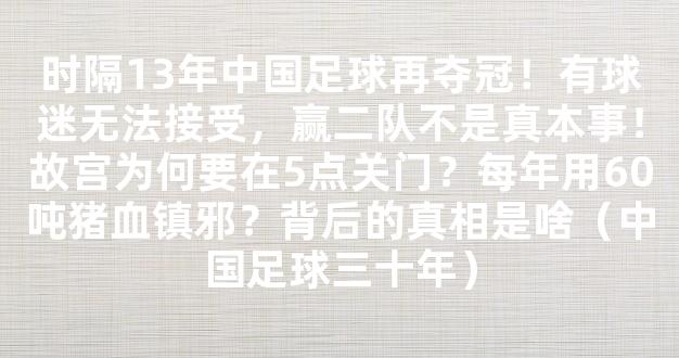 时隔13年中国足球再夺冠！有球迷无法接受，赢二队不是真本事！故宫为何要在5点关门？每年用60吨猪血镇邪？背后的真相是啥（中国足球三十年）