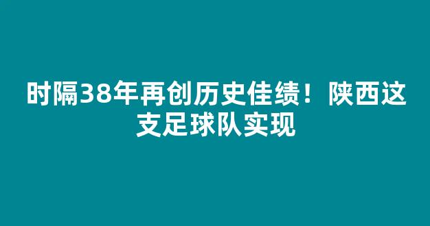 时隔38年再创历史佳绩！陕西这支足球队实现