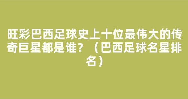 旺彩巴西足球史上十位最伟大的传奇巨星都是谁？（巴西足球名星排名）