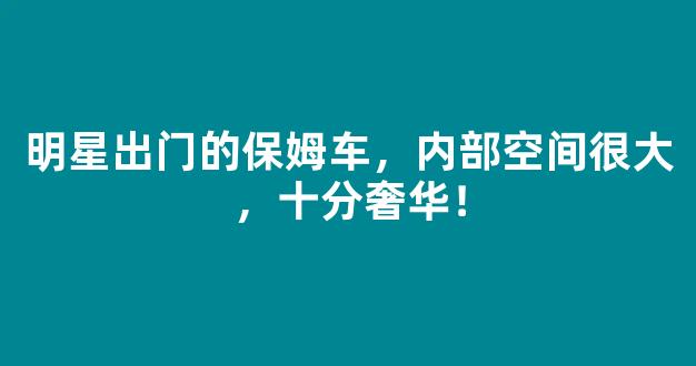 明星出门的保姆车，内部空间很大，十分奢华！