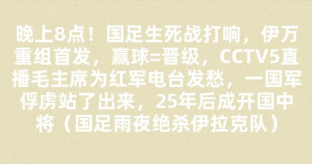 晚上8点！国足生死战打响，伊万重组首发，赢球=晋级，CCTV5直播毛主席为红军电台发愁，一国军俘虏站了出来，25年后成开国中将（国足雨夜绝杀伊拉克队）