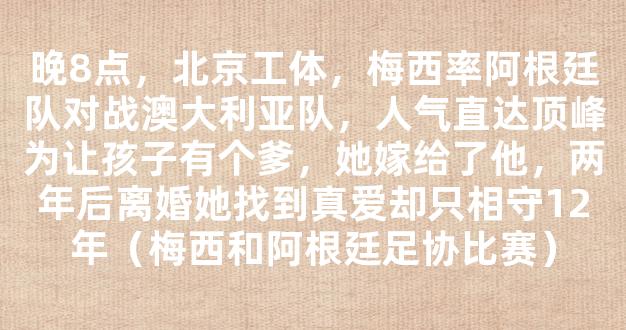 晚8点，北京工体，梅西率阿根廷队对战澳大利亚队，人气直达顶峰为让孩子有个爹，她嫁给了他，两年后离婚她找到真爱却只相守12年（梅西和阿根廷足协比赛）