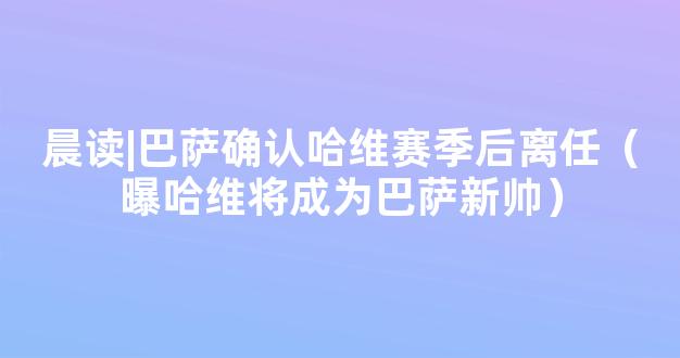 晨读|巴萨确认哈维赛季后离任（曝哈维将成为巴萨新帅）