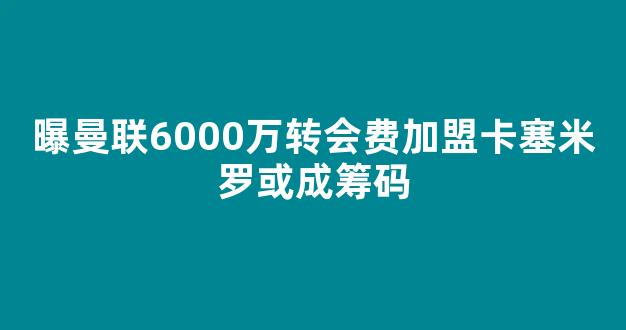 曝曼联6000万转会费加盟卡塞米罗或成筹码