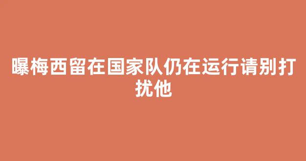 曝梅西留在国家队仍在运行请别打扰他