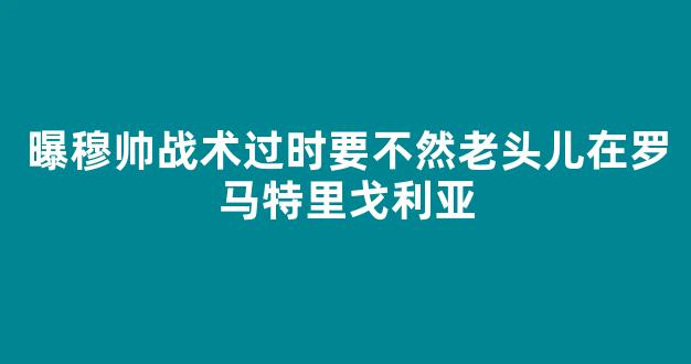 曝穆帅战术过时要不然老头儿在罗马特里戈利亚