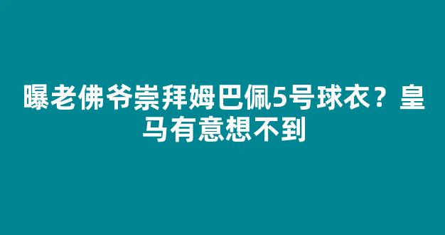 曝老佛爷崇拜姆巴佩5号球衣？皇马有意想不到