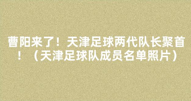 曹阳来了！天津足球两代队长聚首！（天津足球队成员名单照片）