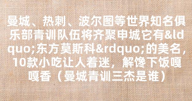 曼城、热刺、波尔图等世界知名俱乐部青训队伍将齐聚申城它有“东方莫斯科”的美名，10款小吃让人着迷，解馋下饭嘎嘎香（曼城青训三杰是谁）