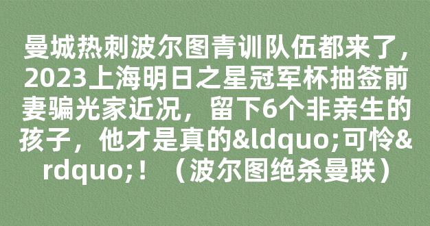 曼城热刺波尔图青训队伍都来了，2023上海明日之星冠军杯抽签前妻骗光家近况，留下6个非亲生的孩子，他才是真的“可怜”！（波尔图绝杀曼联）