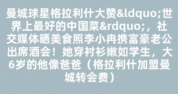 曼城球星格拉利什大赞“世界上最好的中国菜”，社交媒体晒美食照李小冉携富豪老公出席酒会！她穿衬衫嫩如学生，大6岁的他像爸爸（格拉利什加盟曼城转会费）