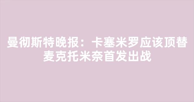 曼彻斯特晚报：卡塞米罗应该顶替麦克托米奈首发出战