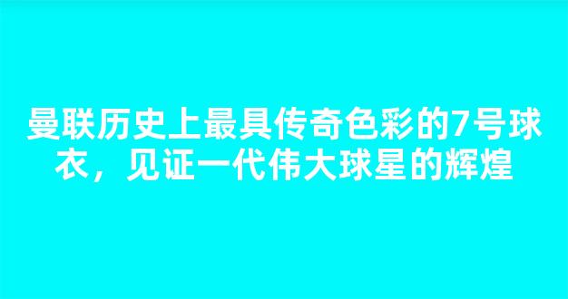 曼联历史上最具传奇色彩的7号球衣，见证一代伟大球星的辉煌