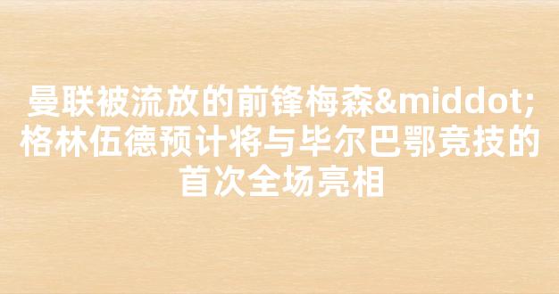 曼联被流放的前锋梅森·格林伍德预计将与毕尔巴鄂竞技的首次全场亮相