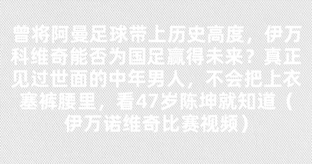 曾将阿曼足球带上历史高度，伊万科维奇能否为国足赢得未来？真正见过世面的中年男人，不会把上衣塞裤腰里，看47岁陈坤就知道（伊万诺维奇比赛视频）