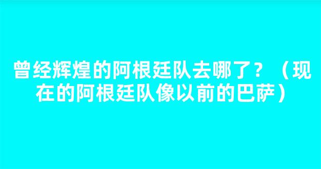 曾经辉煌的阿根廷队去哪了？（现在的阿根廷队像以前的巴萨）