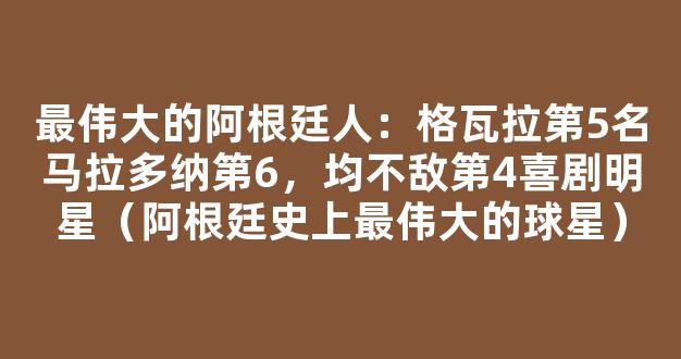 最伟大的阿根廷人：格瓦拉第5名马拉多纳第6，均不敌第4喜剧明星（阿根廷史上最伟大的球星）