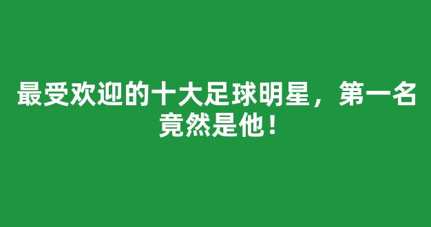 最受欢迎的十大足球明星，第一名竟然是他！