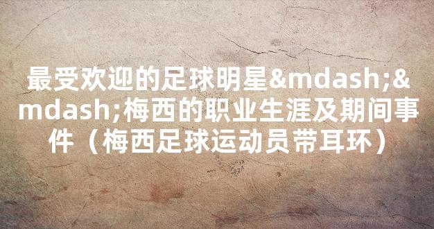 最受欢迎的足球明星——梅西的职业生涯及期间事件（梅西足球运动员带耳环）