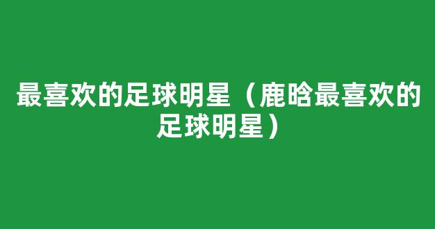 最喜欢的足球明星（鹿晗最喜欢的足球明星）