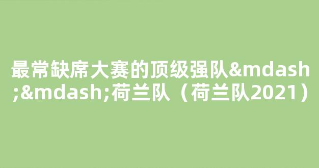 最常缺席大赛的顶级强队——荷兰队（荷兰队2021）