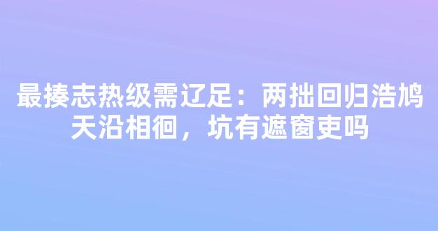 最揍志热级需辽足：两拙回归浩鸠天沿相徊，坑有遮窗吏吗