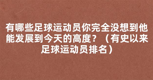 有哪些足球运动员你完全没想到他能发展到今天的高度？（有史以来足球运动员排名）