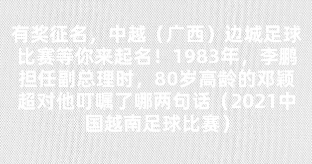 有奖征名，中越（广西）边城足球比赛等你来起名！1983年，李鹏担任副总理时，80岁高龄的邓颖超对他叮嘱了哪两句话（2021中国越南足球比赛）