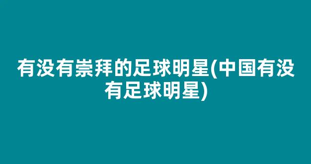 有没有崇拜的足球明星(中国有没有足球明星)