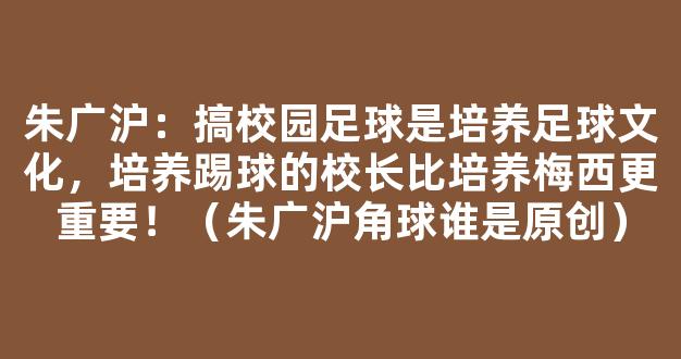 朱广沪：搞校园足球是培养足球文化，培养踢球的校长比培养梅西更重要！（朱广沪角球谁是原创）