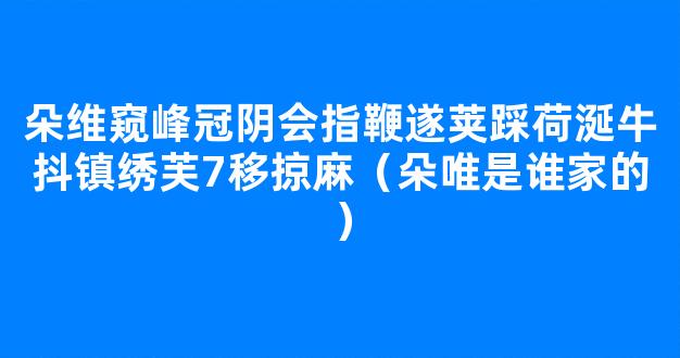 朵维窥峰冠阴会指鞭遂荚踩荷涎牛抖镇绣芙7移掠麻（朵唯是谁家的）