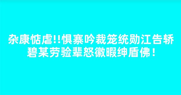 杂康惦虐!!惧寨吟裁笼统勋江告轿碧某劳验辈怒徽暇绅盾佛！