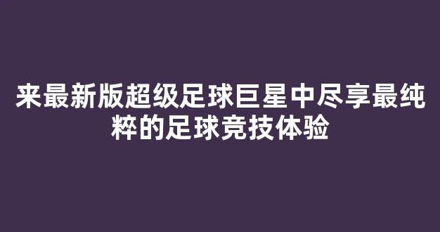 来最新版超级足球巨星中尽享最纯粹的足球竞技体验