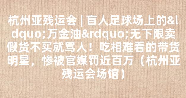 杭州亚残运会 | 盲人足球场上的“万金油”无下限卖假货不买就骂人！吃相难看的带货明星，惨被官媒罚近百万（杭州亚残运会场馆）