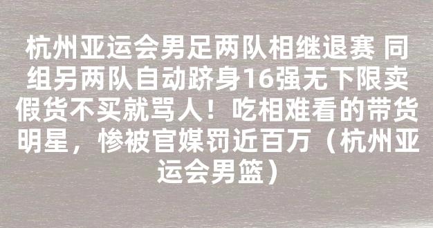 杭州亚运会男足两队相继退赛 同组另两队自动跻身16强无下限卖假货不买就骂人！吃相难看的带货明星，惨被官媒罚近百万（杭州亚运会男篮）