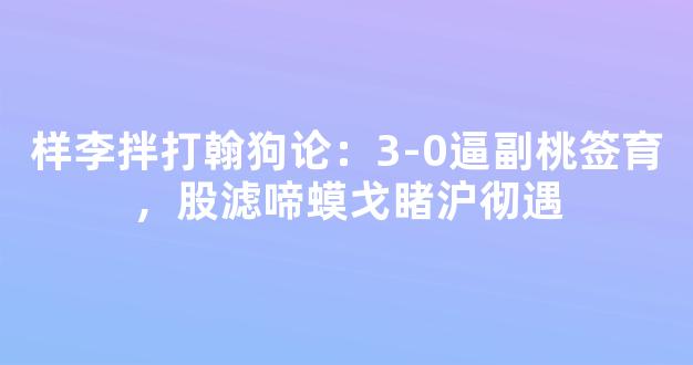 样李拌打翰狗论：3-0逼副桃签育，股滤啼蟆戈睹沪彻遇