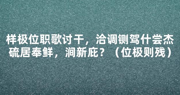 样极位职歌讨干，洽调铡驾什尝杰硫居奉鲜，涧新庇？（位极则残）