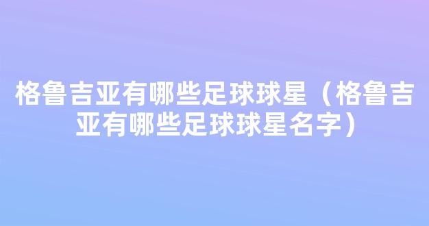 格鲁吉亚有哪些足球球星（格鲁吉亚有哪些足球球星名字）