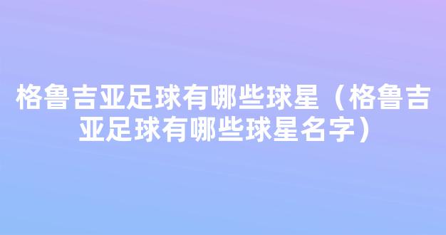 格鲁吉亚足球有哪些球星（格鲁吉亚足球有哪些球星名字）