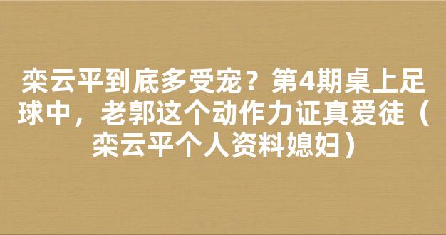 栾云平到底多受宠？第4期桌上足球中，老郭这个动作力证真爱徒（栾云平个人资料媳妇）