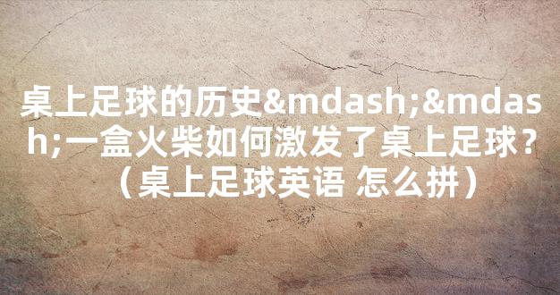 桌上足球的历史——一盒火柴如何激发了桌上足球？（桌上足球英语 怎么拼）