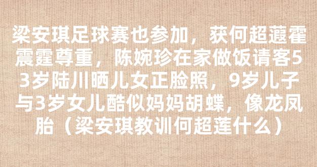 梁安琪足球赛也参加，获何超蕸霍震霆尊重，陈婉珍在家做饭请客53岁陆川晒儿女正脸照，9岁儿子与3岁女儿酷似妈妈胡蝶，像龙凤胎（梁安琪教训何超莲什么）