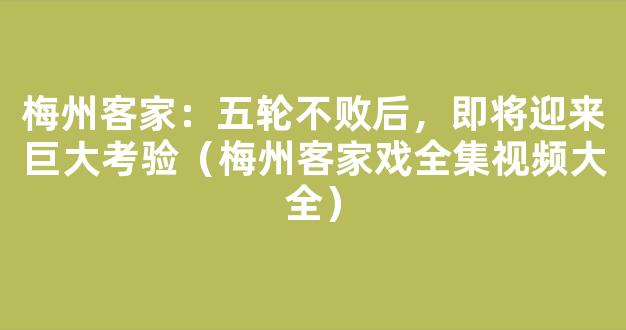 梅州客家：五轮不败后，即将迎来巨大考验（梅州客家戏全集视频大全）