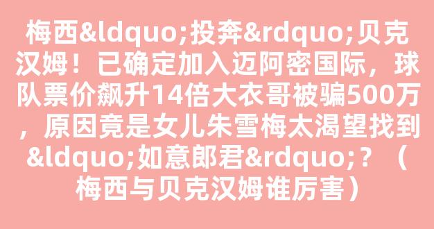 梅西“投奔”贝克汉姆！已确定加入迈阿密国际，球队票价飙升14倍大衣哥被骗500万，原因竟是女儿朱雪梅太渴望找到“如意郎君”？（梅西与贝克汉姆谁厉害）