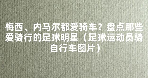 梅西、内马尔都爱骑车？盘点那些爱骑行的足球明星（足球运动员骑自行车图片）