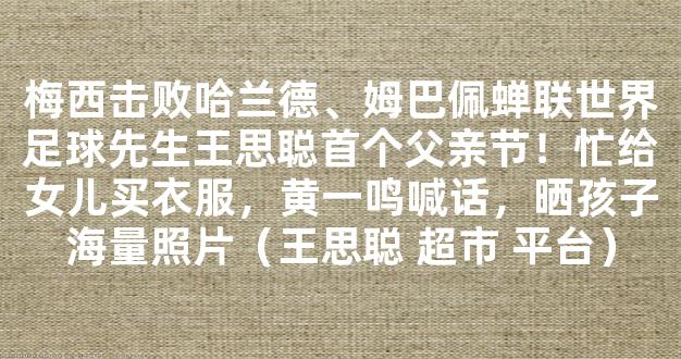 梅西击败哈兰德、姆巴佩蝉联世界足球先生王思聪首个父亲节！忙给女儿买衣服，黄一鸣喊话，晒孩子海量照片（王思聪 超市 平台）