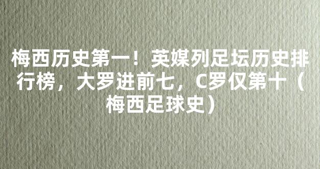 梅西历史第一！英媒列足坛历史排行榜，大罗进前七，C罗仅第十（梅西足球史）