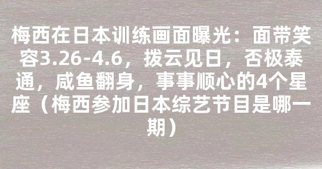 梅西在日本训练画面曝光：面带笑容3.26-4.6，拨云见日，否极泰通，咸鱼翻身，事事顺心的4个星座（梅西参加日本综艺节目是哪一期）